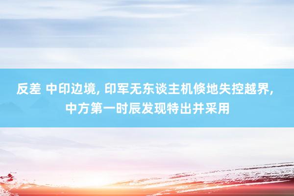 反差 中印边境， 印军无东谈主机倏地失控越界， 中方第一时辰发现特出并采用