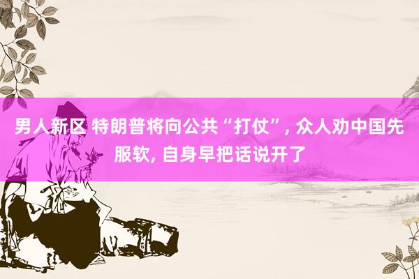 男人新区 特朗普将向公共“打仗”， 众人劝中国先服软， 自身早把话说开了