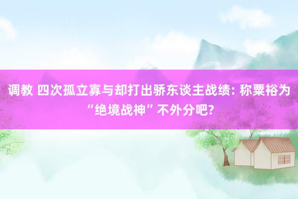调教 四次孤立寡与却打出骄东谈主战绩: 称粟裕为“绝境战神”不外分吧?