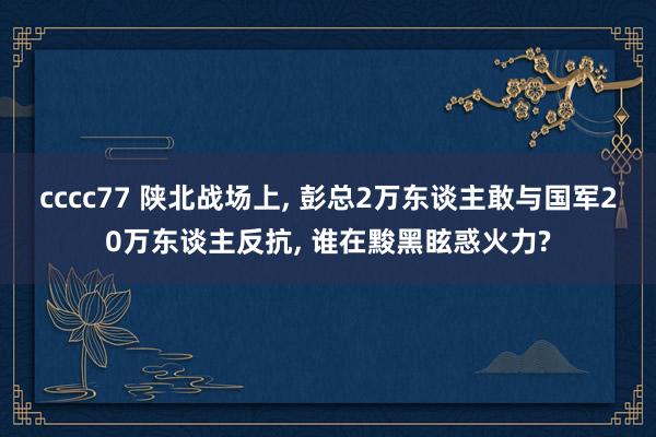 cccc77 陕北战场上， 彭总2万东谈主敢与国军20万东谈主反抗， 谁在黢黑眩惑火力?