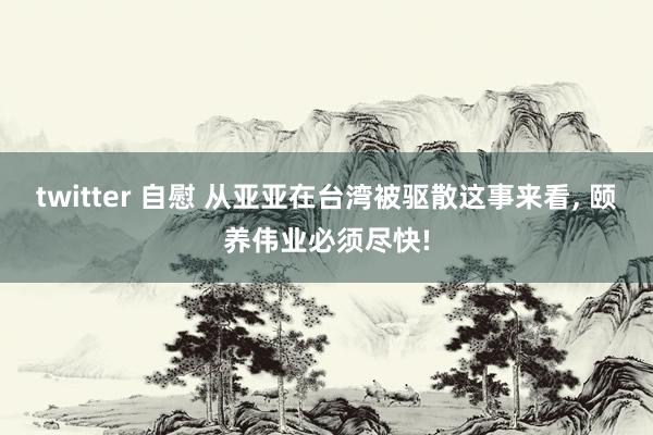 twitter 自慰 从亚亚在台湾被驱散这事来看， 颐养伟业必须尽快!