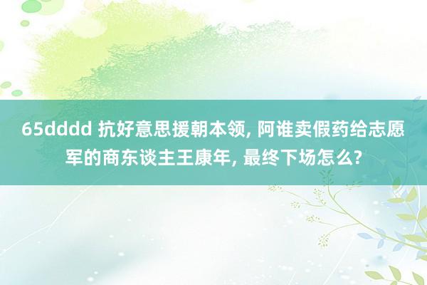65dddd 抗好意思援朝本领， 阿谁卖假药给志愿军的商东谈主王康年， 最终下场怎么?