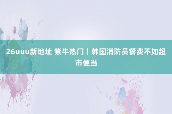26uuu新地址 紫牛热门｜韩国消防员餐费不如超市便当