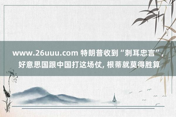 www.26uuu.com 特朗普收到“刺耳忠言”， 好意思国跟中国打这场仗， 根蒂就莫得胜算
