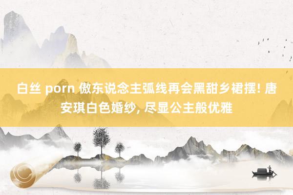 白丝 porn 傲东说念主弧线再会黑甜乡裙摆! 唐安琪白色婚纱， 尽显公主般优雅