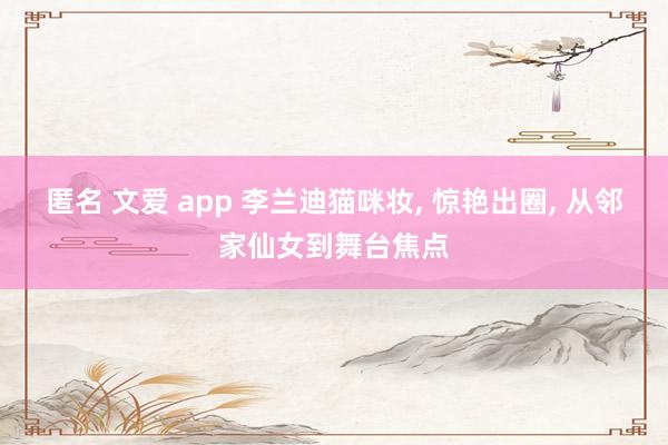 匿名 文爱 app 李兰迪猫咪妆， 惊艳出圈， 从邻家仙女到舞台焦点