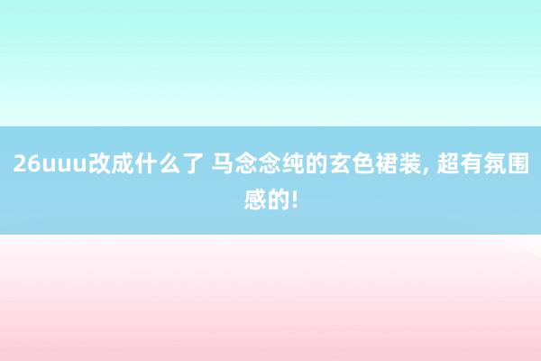 26uuu改成什么了 马念念纯的玄色裙装， 超有氛围感的!