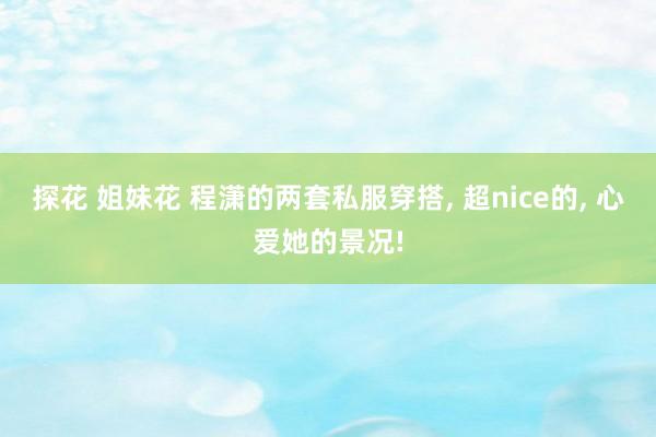 探花 姐妹花 程潇的两套私服穿搭， 超nice的， 心爱她的景况!