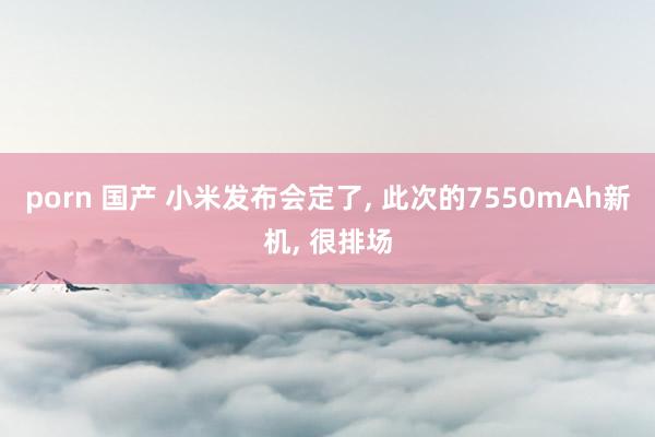 porn 国产 小米发布会定了， 此次的7550mAh新机， 很排场