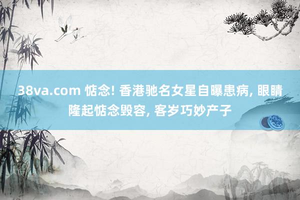 38va.com 惦念! 香港驰名女星自曝患病， 眼睛隆起惦念毁容， 客岁巧妙产子
