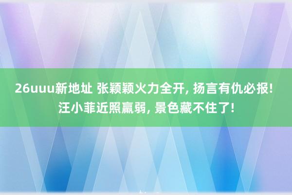 26uuu新地址 张颖颖火力全开， 扬言有仇必报! 汪小菲近照羸弱， 景色藏不住了!