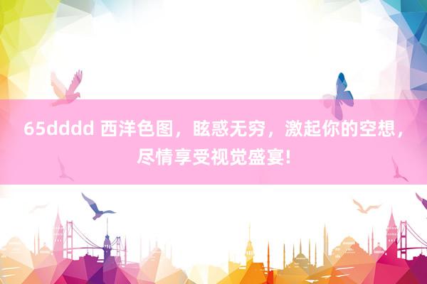 65dddd 西洋色图，眩惑无穷，激起你的空想，尽情享受视觉盛宴!