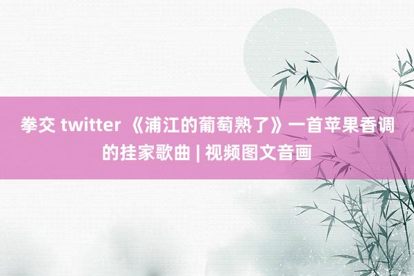 拳交 twitter 《浦江的葡萄熟了》一首苹果香调的挂家歌曲 | 视频图文音画