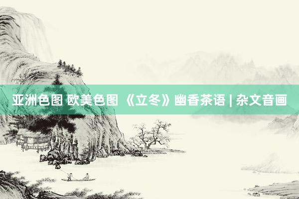 亚洲色图 欧美色图 《立冬》幽香茶语 | 杂文音画