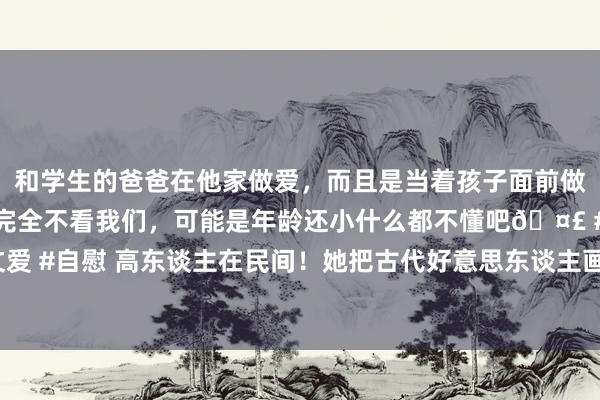 和学生的爸爸在他家做爱，而且是当着孩子面前做爱，太刺激了，孩子完全不看我们，可能是年龄还小什么都不懂吧🤣 #同城 #文爱 #自慰 高东谈主在民间！她把古代好意思东谈主画成了水墨古风，好意思极了！02