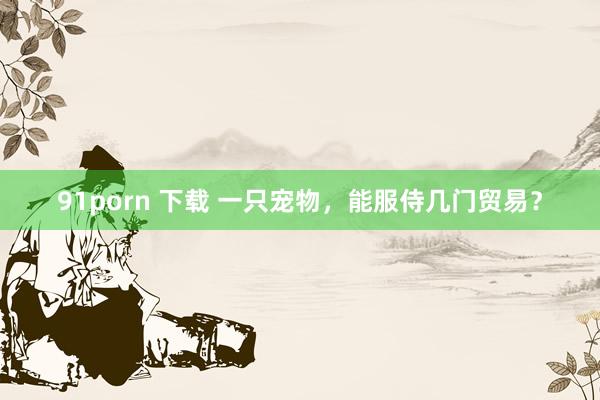 91porn 下载 一只宠物，能服侍几门贸易？