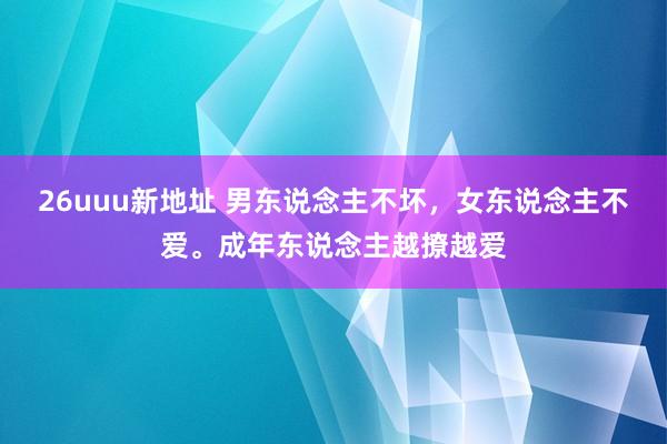 26uuu新地址 男东说念主不坏，女东说念主不爱。成年东说念主越撩越爱