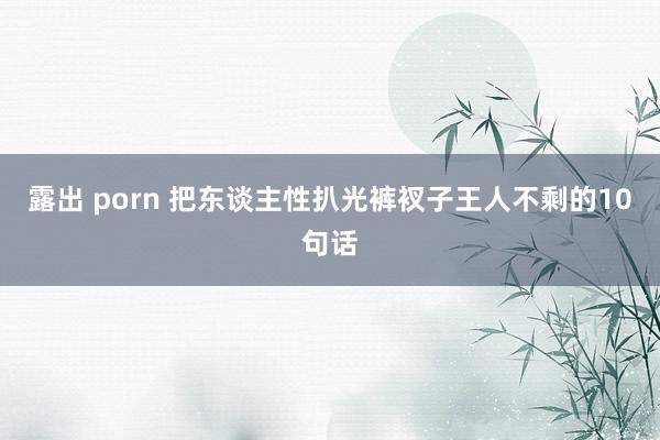 露出 porn 把东谈主性扒光裤衩子王人不剩的10句话