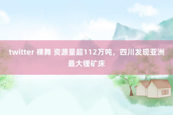 twitter 裸舞 资源量超112万吨，四川发现亚洲最大锂矿床