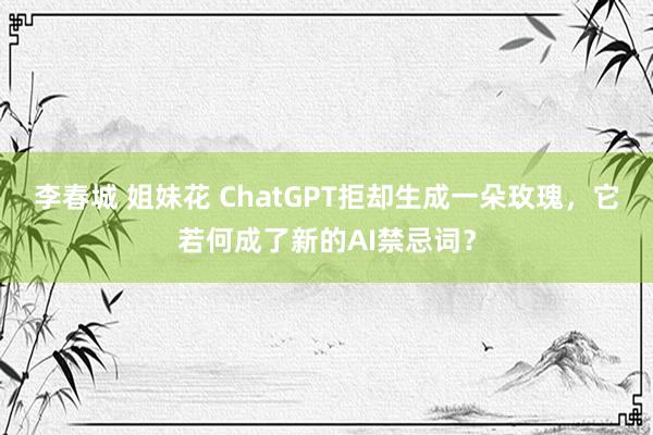 李春城 姐妹花 ChatGPT拒却生成一朵玫瑰，它若何成了新的AI禁忌词？