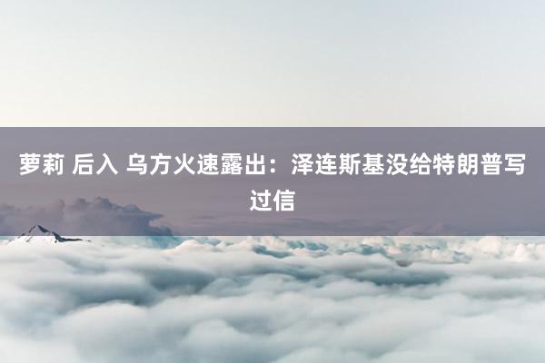 萝莉 后入 乌方火速露出：泽连斯基没给特朗普写过信