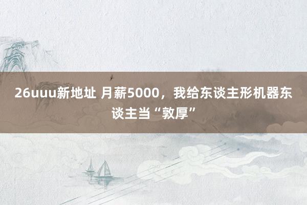26uuu新地址 月薪5000，我给东谈主形机器东谈主当“敦厚”