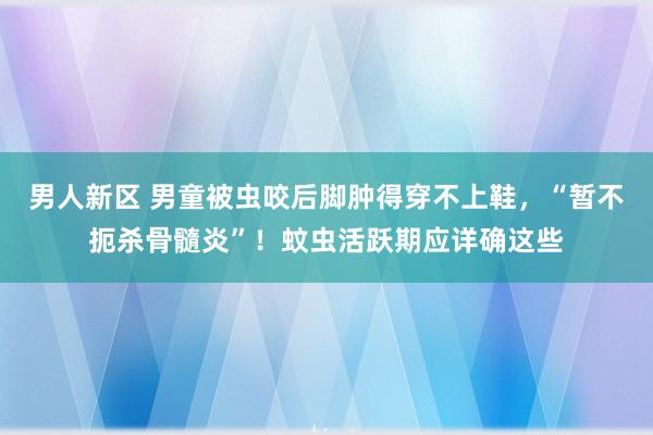 男人新区 男童被虫咬后脚肿得穿不上鞋，“暂不扼杀骨髓炎”！蚊虫活跃期应详确这些