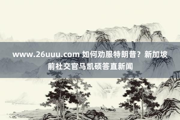 www.26uuu.com 如何劝服特朗普？新加坡前社交官马凯硕答直新闻